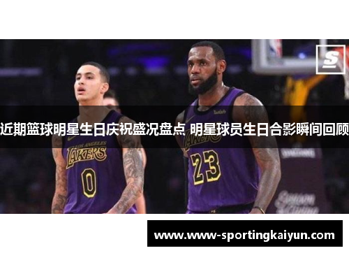 近期篮球明星生日庆祝盛况盘点 明星球员生日合影瞬间回顾